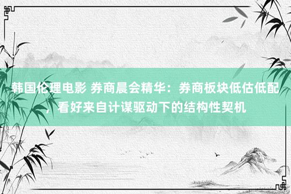 韩国伦理电影 券商晨会精华：券商板块低估低配，看好来自计谋驱动下的结构性契机