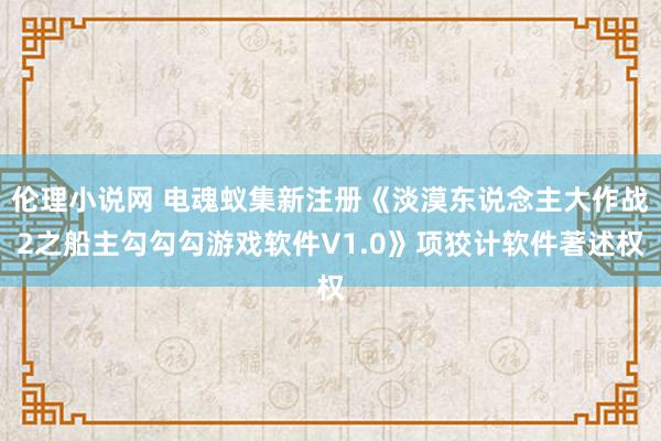 伦理小说网 电魂蚁集新注册《淡漠东说念主大作战2之船主勾勾勾游戏软件V1.0》项狡计软件著述权