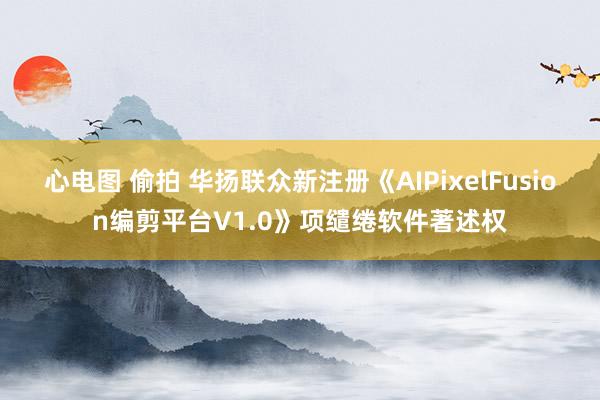 心电图 偷拍 华扬联众新注册《AIPixelFusion编剪平台V1.0》项缱绻软件著述权