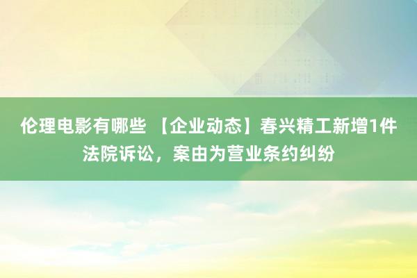 伦理电影有哪些 【企业动态】春兴精工新增1件法院诉讼，案由为营业条约纠纷