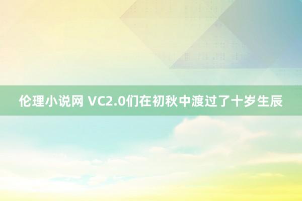 伦理小说网 VC2.0们在初秋中渡过了十岁生辰