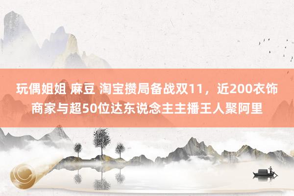 玩偶姐姐 麻豆 淘宝攒局备战双11，近200衣饰商家与超50位达东说念主主播王人聚阿里