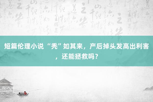 短篇伦理小说 “秃”如其来，产后掉头发高出利害，还能拯救吗？