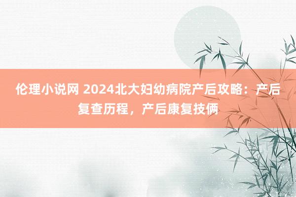 伦理小说网 2024北大妇幼病院产后攻略：产后复查历程，产后康复技俩