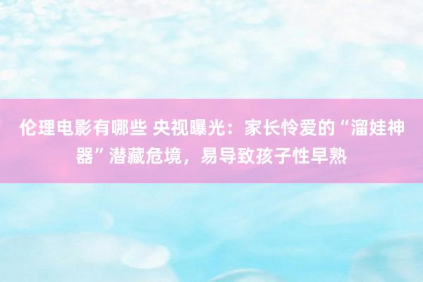 伦理电影有哪些 央视曝光：家长怜爱的“溜娃神器”潜藏危境，易导致孩子性早熟