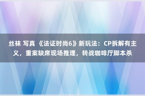 丝袜 写真 《法证时尚6》新玩法：CP拆解有主义，重案缺席现场推理，转战咖啡厅脚本杀