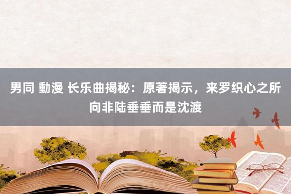 男同 動漫 长乐曲揭秘：原著揭示，来罗织心之所向非陆垂垂而是沈渡