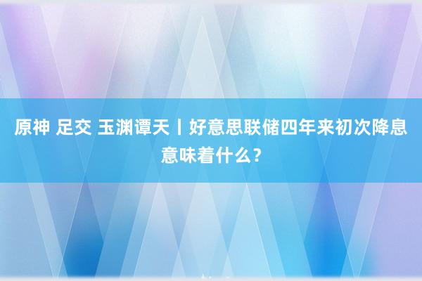 原神 足交 玉渊谭天丨好意思联储四年来初次降息意味着什么？