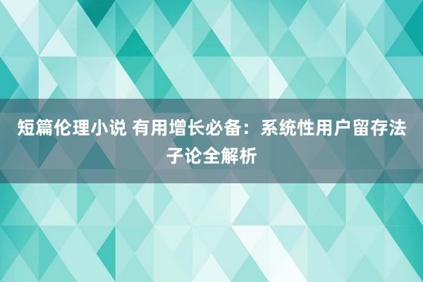 短篇伦理小说 有用增长必备：系统性用户留存法子论全解析