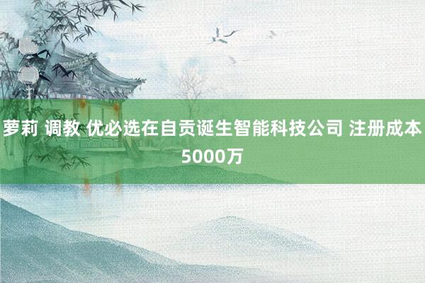 萝莉 调教 优必选在自贡诞生智能科技公司 注册成本5000万