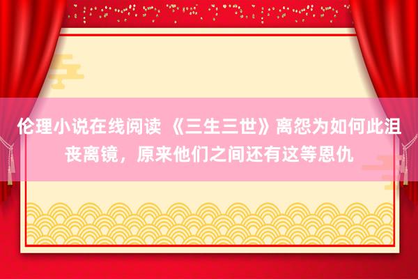 伦理小说在线阅读 《三生三世》离怨为如何此沮丧离镜，原来他们之间还有这等恩仇