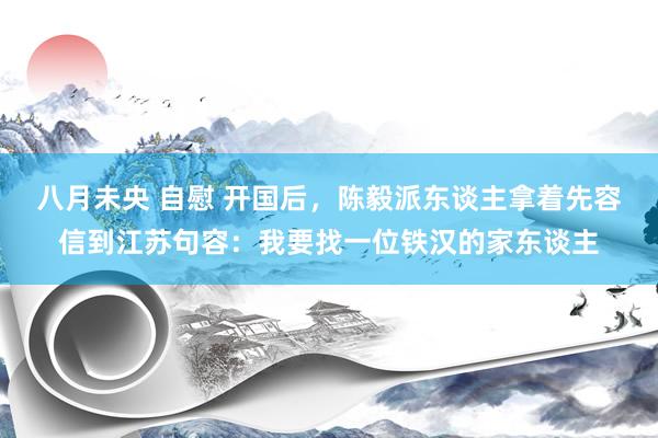 八月未央 自慰 开国后，陈毅派东谈主拿着先容信到江苏句容：我要找一位铁汉的家东谈主