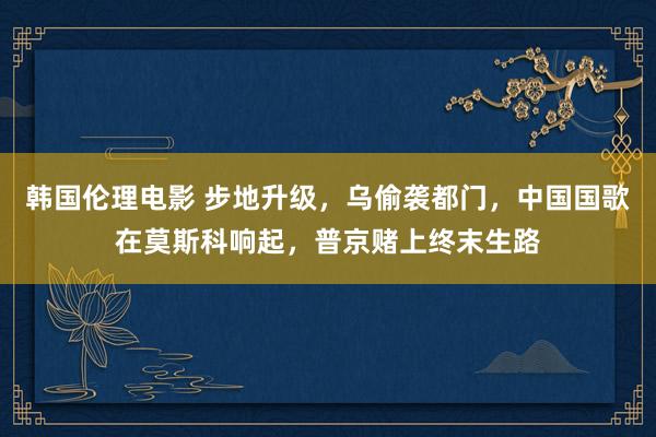 韩国伦理电影 步地升级，乌偷袭都门，中国国歌在莫斯科响起，普京赌上终末生路