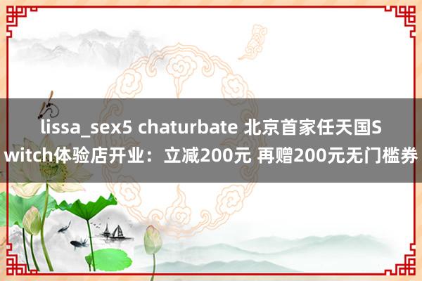 lissa_sex5 chaturbate 北京首家任天国Switch体验店开业：立减200元 再赠200元无门槛券