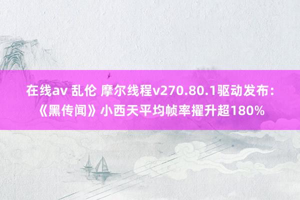 在线av 乱伦 摩尔线程v270.80.1驱动发布：《黑传闻》小西天平均帧率擢升超180%