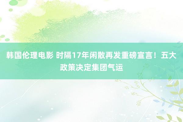 韩国伦理电影 时隔17年闲散再发重磅宣言！五大政策决定集团气运