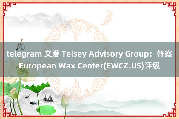 telegram 文爱 Telsey Advisory Group：督察European Wax Center(EWCZ.US)评级