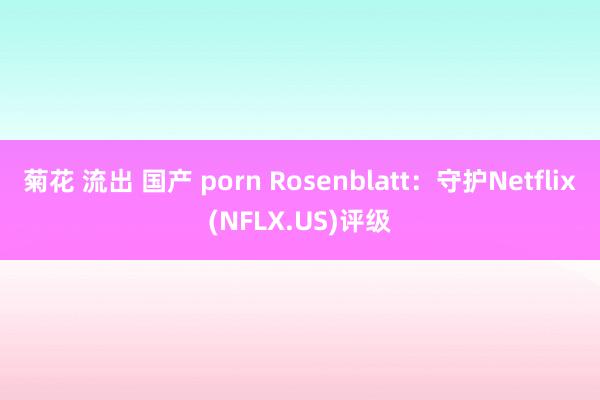 菊花 流出 国产 porn Rosenblatt：守护Netflix(NFLX.US)评级