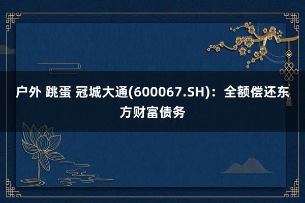 户外 跳蛋 冠城大通(600067.SH)：全额偿还东方财富债务