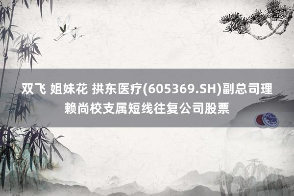 双飞 姐妹花 拱东医疗(605369.SH)副总司理赖尚校支属短线往复公司股票