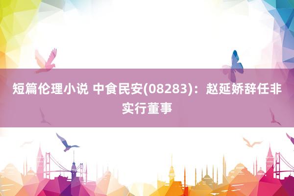 短篇伦理小说 中食民安(08283)：赵延娇辞任非实行董事