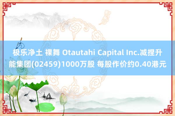 极乐净土 裸舞 Otautahi Capital Inc.减捏升能集团(02459)1000万股 每股作价约0.40港元