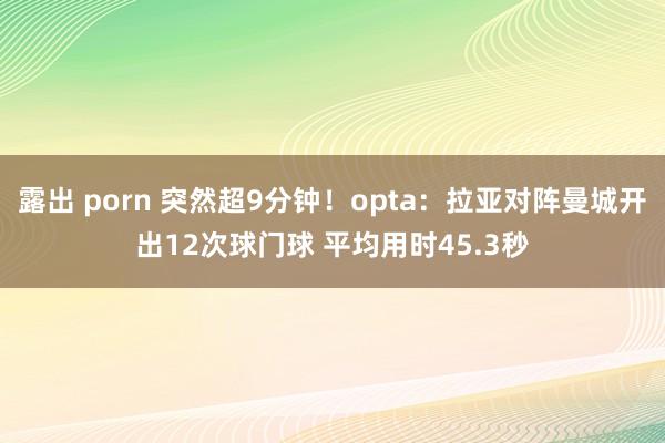 露出 porn 突然超9分钟！opta：拉亚对阵曼城开出12次球门球 平均用时45.3秒