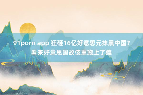 91porn app 狂砸16亿好意思元抹黑中国？看来好意思国故伎重施上了瘾