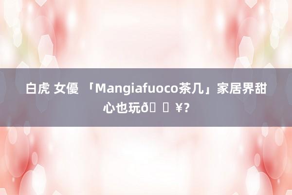 白虎 女優 「Mangiafuoco茶几」家居界甜心也玩🔥？