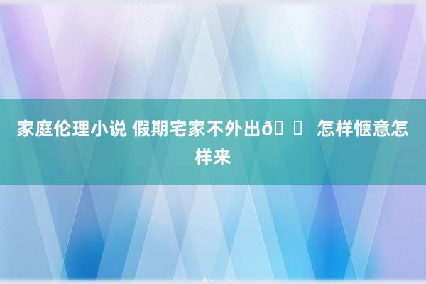 家庭伦理小说 假期宅家不外出🏠怎样惬意怎样来