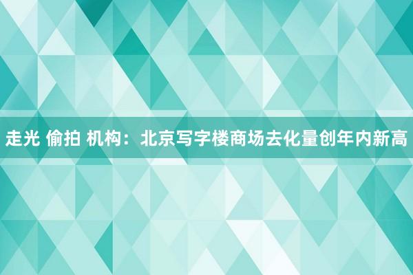 走光 偷拍 机构：北京写字楼商场去化量创年内新高