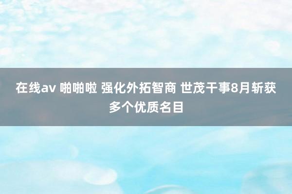 在线av 啪啪啦 强化外拓智商 世茂干事8月斩获多个优质名目