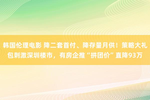 韩国伦理电影 降二套首付、降存量月供！策略大礼包刺激深圳楼市，有房企推“拼团价”直降93万