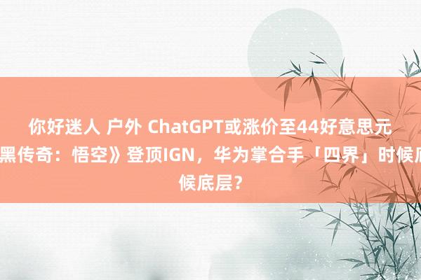 你好迷人 户外 ChatGPT或涨价至44好意思元？《黑传奇：悟空》登顶IGN，华为掌合手「四界」时候底层？