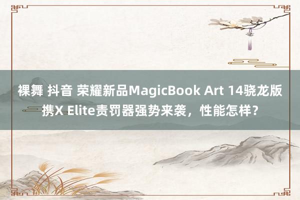 裸舞 抖音 荣耀新品MagicBook Art 14骁龙版携X Elite责罚器强势来袭，性能怎样？