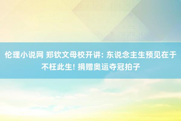 伦理小说网 郑钦文母校开讲: 东说念主生预见在于不枉此生! 捐赠奥运夺冠拍子