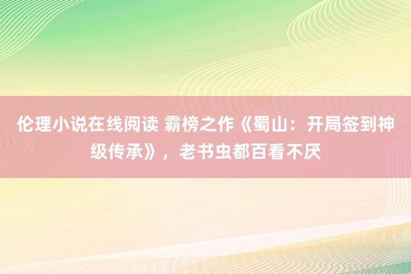 伦理小说在线阅读 霸榜之作《蜀山：开局签到神级传承》，老书虫都百看不厌