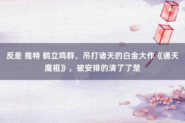 反差 推特 鹤立鸡群，吊打诸天的白金大作《通天魔祖》，被安排的清了了楚