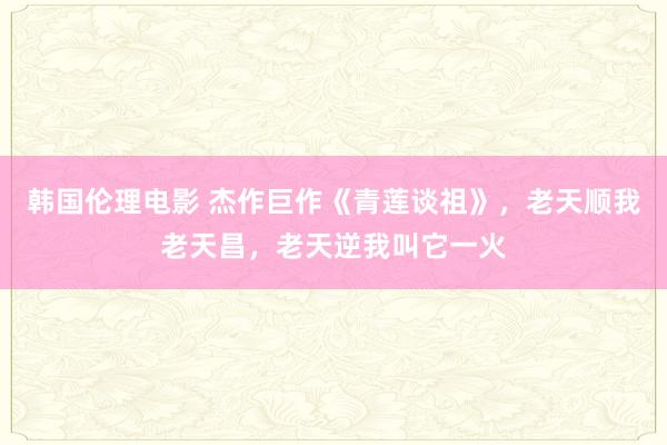 韩国伦理电影 杰作巨作《青莲谈祖》，老天顺我老天昌，老天逆我叫它一火