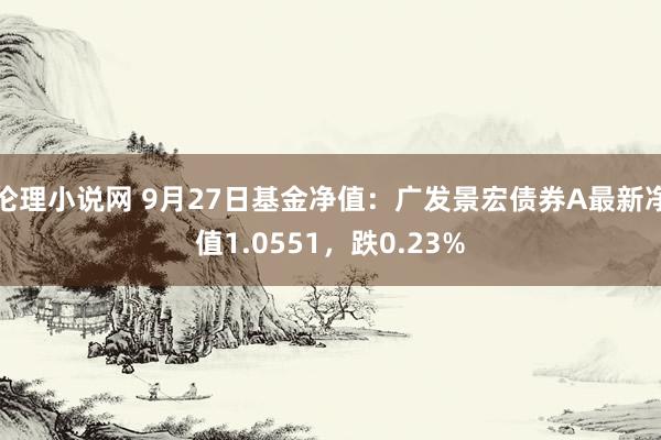 伦理小说网 9月27日基金净值：广发景宏债券A最新净值1.0551，跌0.23%