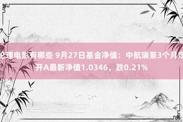 伦理电影有哪些 9月27日基金净值：中航瑞景3个月定开A最新净值1.0346，跌0.21%