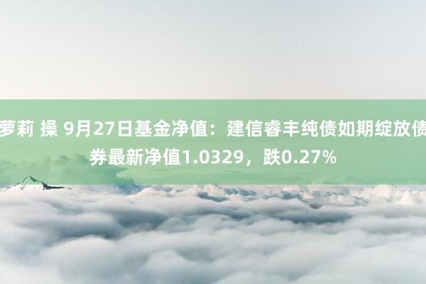 萝莉 操 9月27日基金净值：建信睿丰纯债如期绽放债券最新净值1.0329，跌0.27%