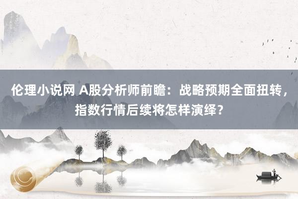 伦理小说网 A股分析师前瞻：战略预期全面扭转，指数行情后续将怎样演绎？