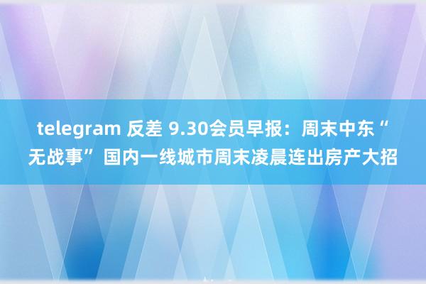 telegram 反差 9.30会员早报：周末中东“无战事” 国内一线城市周末凌晨连出房产大招