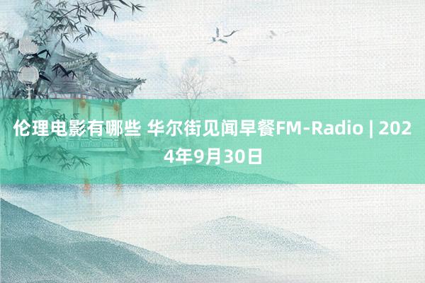 伦理电影有哪些 华尔街见闻早餐FM-Radio | 2024年9月30日