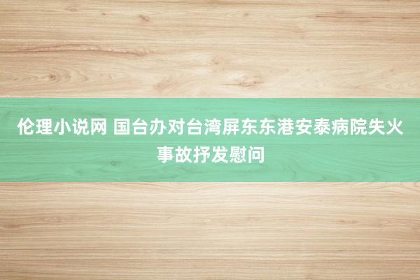 伦理小说网 国台办对台湾屏东东港安泰病院失火事故抒发慰问