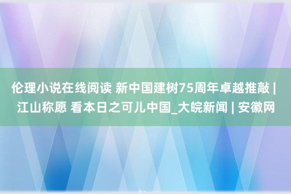 伦理小说在线阅读 新中国建树75周年卓越推敲 | 江山称愿 看本日之可儿中国_大皖新闻 | 安徽网