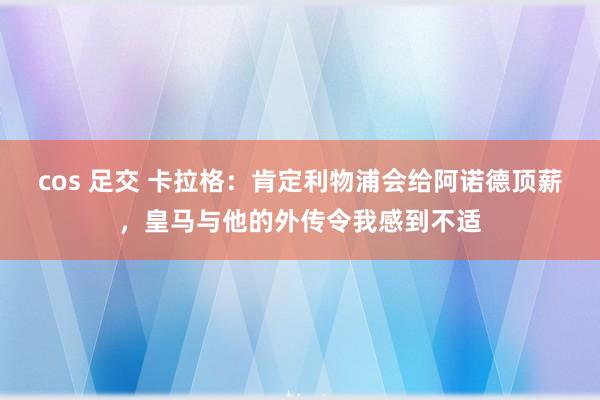 cos 足交 卡拉格：肯定利物浦会给阿诺德顶薪，皇马与他的外传令我感到不适