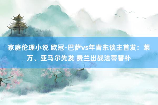 家庭伦理小说 欧冠-巴萨vs年青东谈主首发：莱万、亚马尔先发 费兰出战法蒂替补