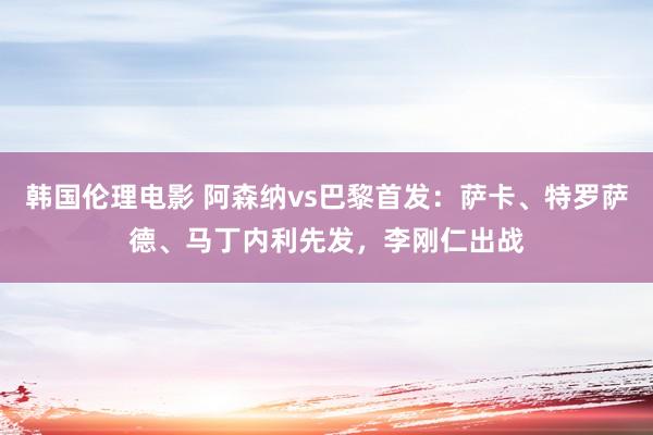 韩国伦理电影 阿森纳vs巴黎首发：萨卡、特罗萨德、马丁内利先发，李刚仁出战